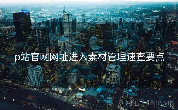 p站官网网址进入素材管理速查要点