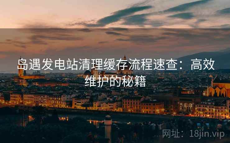 岛遇发电站清理缓存流程速查：高效维护的秘籍