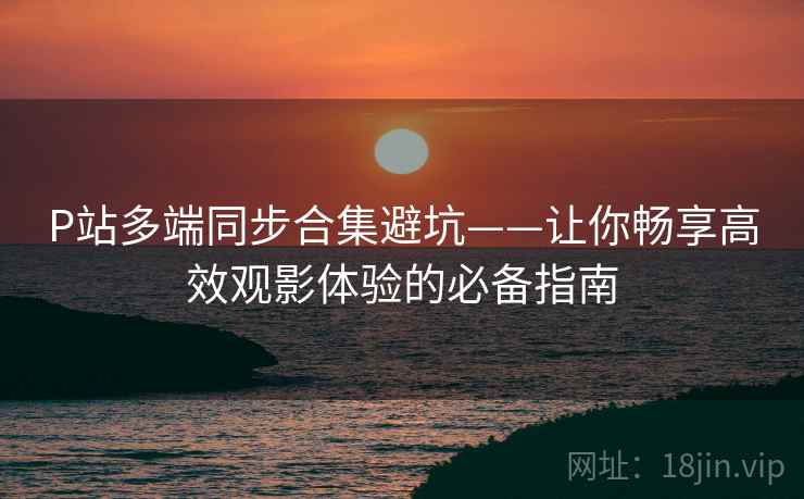 P站多端同步合集避坑——让你畅享高效观影体验的必备指南