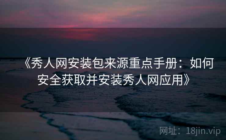《秀人网安装包来源重点手册：如何安全获取并安装秀人网应用》