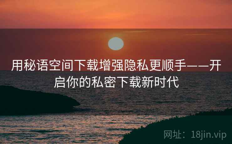 用秘语空间下载增强隐私更顺手——开启你的私密下载新时代