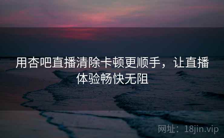用杏吧直播清除卡顿更顺手，让直播体验畅快无阻