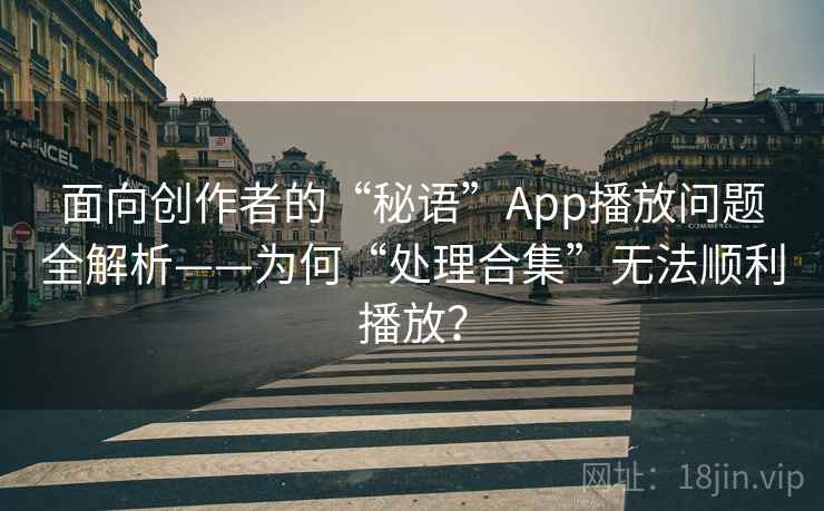 面向创作者的“秘语”App播放问题全解析——为何“处理合集”无法顺利播放？