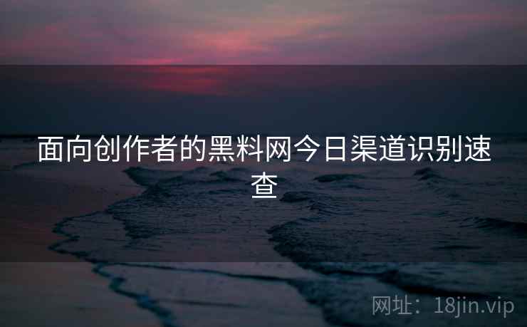 面向创作者的黑料网今日渠道识别速查