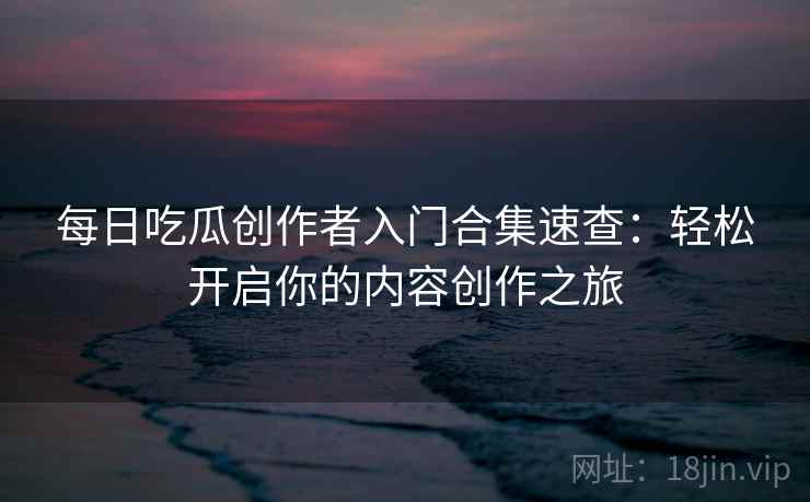 每日吃瓜创作者入门合集速查：轻松开启你的内容创作之旅