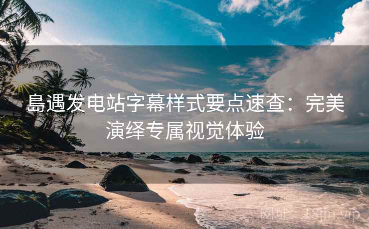 島遇发电站字幕样式要点速查：完美演绎专属视觉体验