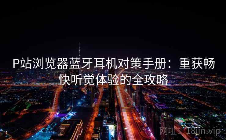 P站浏览器蓝牙耳机对策手册:重获畅快听觉体验的全攻略 P站浏览器蓝牙耳机对策手册:重获畅快听觉体验的全攻略