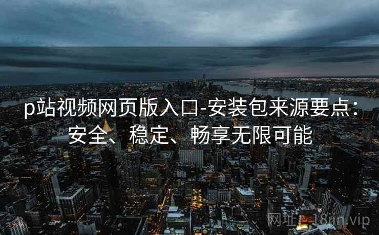 p站视频网页版入口-安装包来源要点：安全、稳定、畅享无限可能