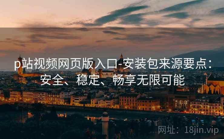 p站视频网页版入口-安装包来源要点：安全、稳定、畅享无限可能