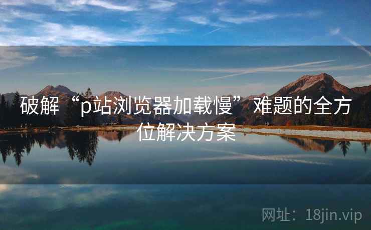 破解“p站浏览器加载慢”难题的全方位解决方案