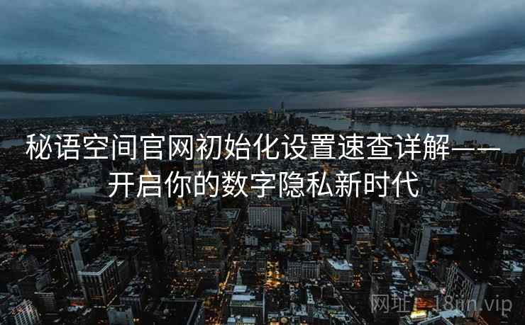 秘语空间官网初始化设置速查详解——开启你的数字隐私新时代