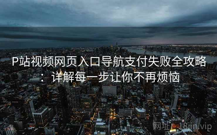 P站视频网页入口导航支付失败全攻略：详解每一步让你不再烦恼