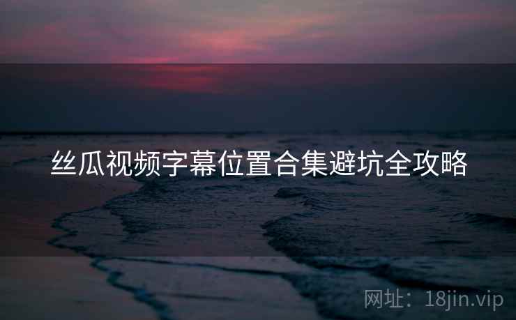 丝瓜视频字幕位置合集避坑全攻略