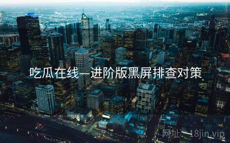 吃瓜在线—进阶版黑屏排查对策