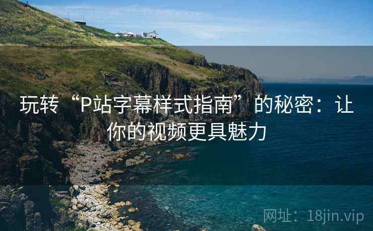 玩转“P站字幕样式指南”的秘密：让你的视频更具魅力