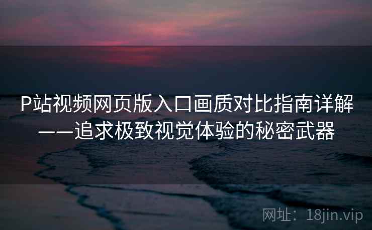P站视频网页版入口画质对比指南详解——追求极致视觉体验的秘密武器